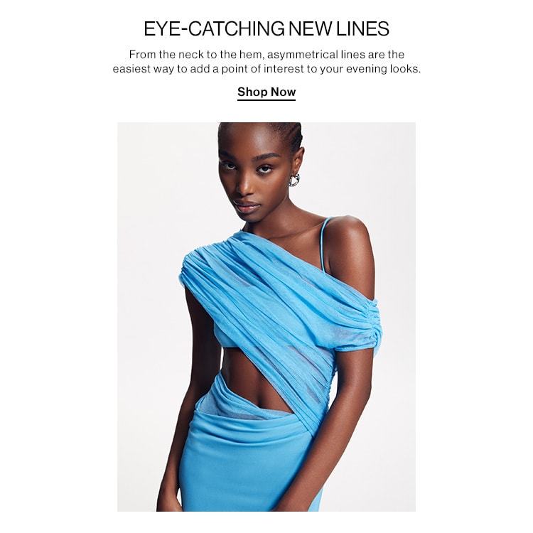 EYE-CATCHING NEW LINES. From the neck to the hem, asymmetrical lines are the easiest way to add a point of interest to your evening looks. Shop Now