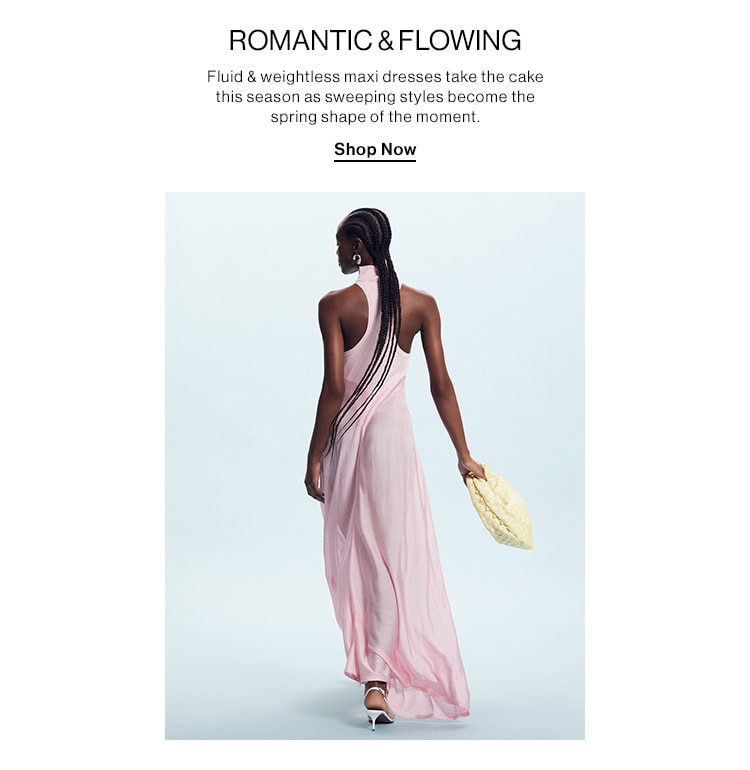 ROMANTIC & FLOWING. Fluid & weightless maxi dresses take the cake this season as sweeping styles become the spring shape of the moment. Shop Now