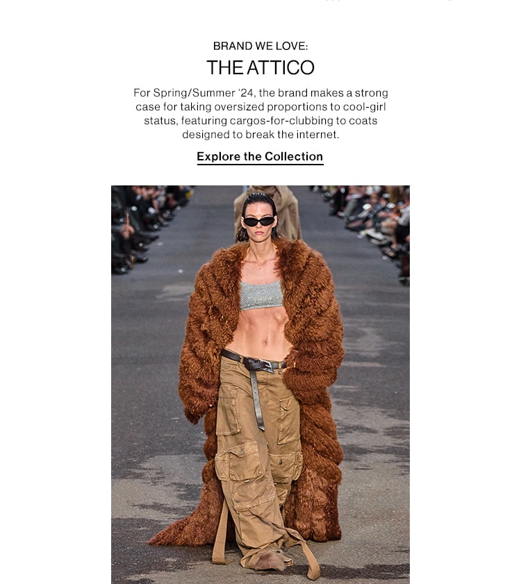 BRAND WE LOVE: THE ATTICO DEK: For Spring/Summer ‘24, the brand makes a strong case for taking oversized proportions to cool-girl status, featuring cargos-for-clubbing to coats designed to break the internet. CTA: Explore the Collection