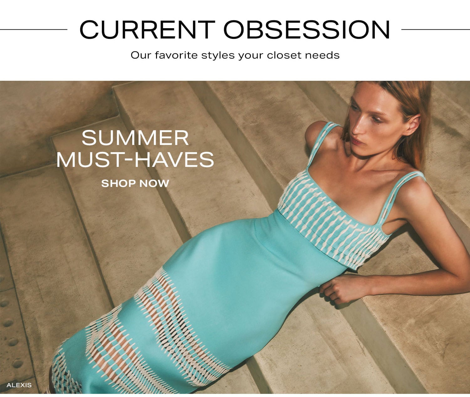 Current Obsessions. Our favorite styles your closet needs. Summer Must-Haves. Shop Now.