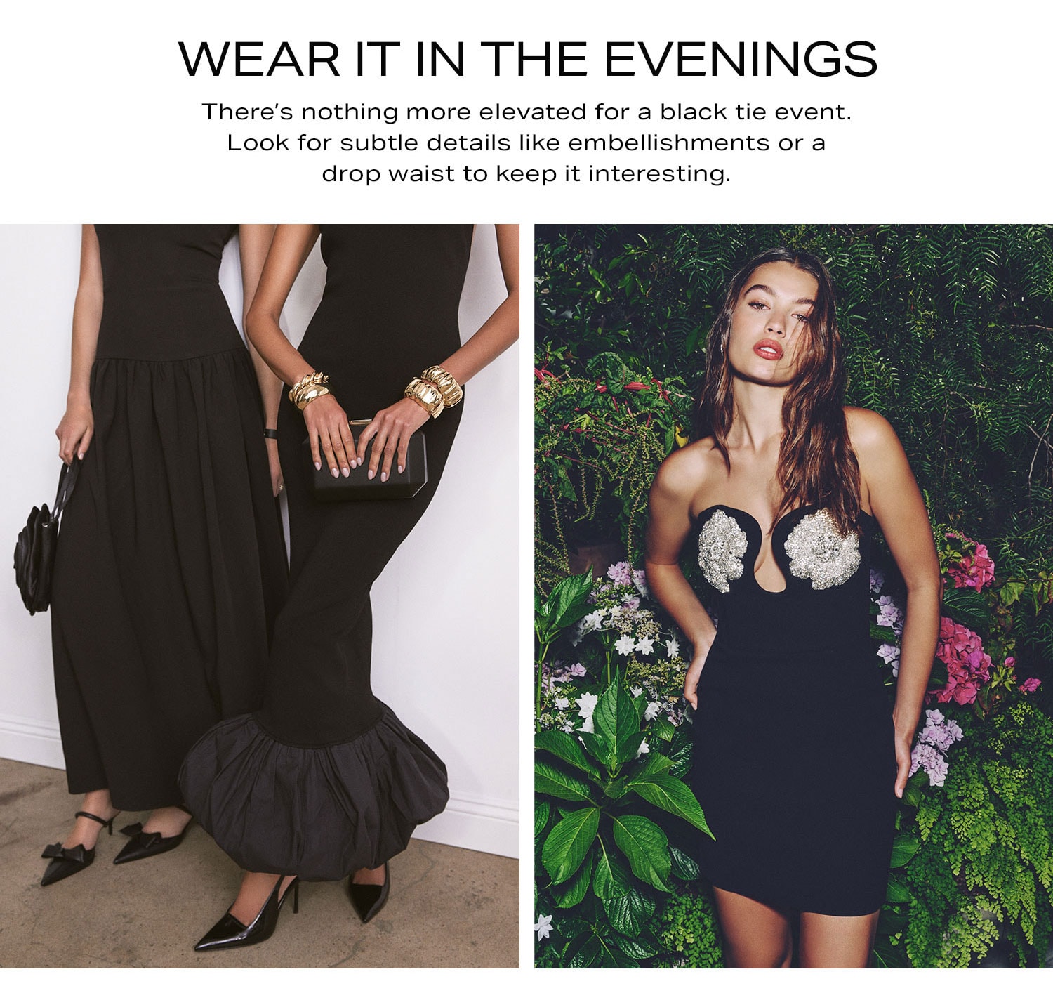 Wear It In The Evenings. There’s nothing more elevated for a black tie event. Look for subtle details like embellishments or a drop waist to keep it interesting.