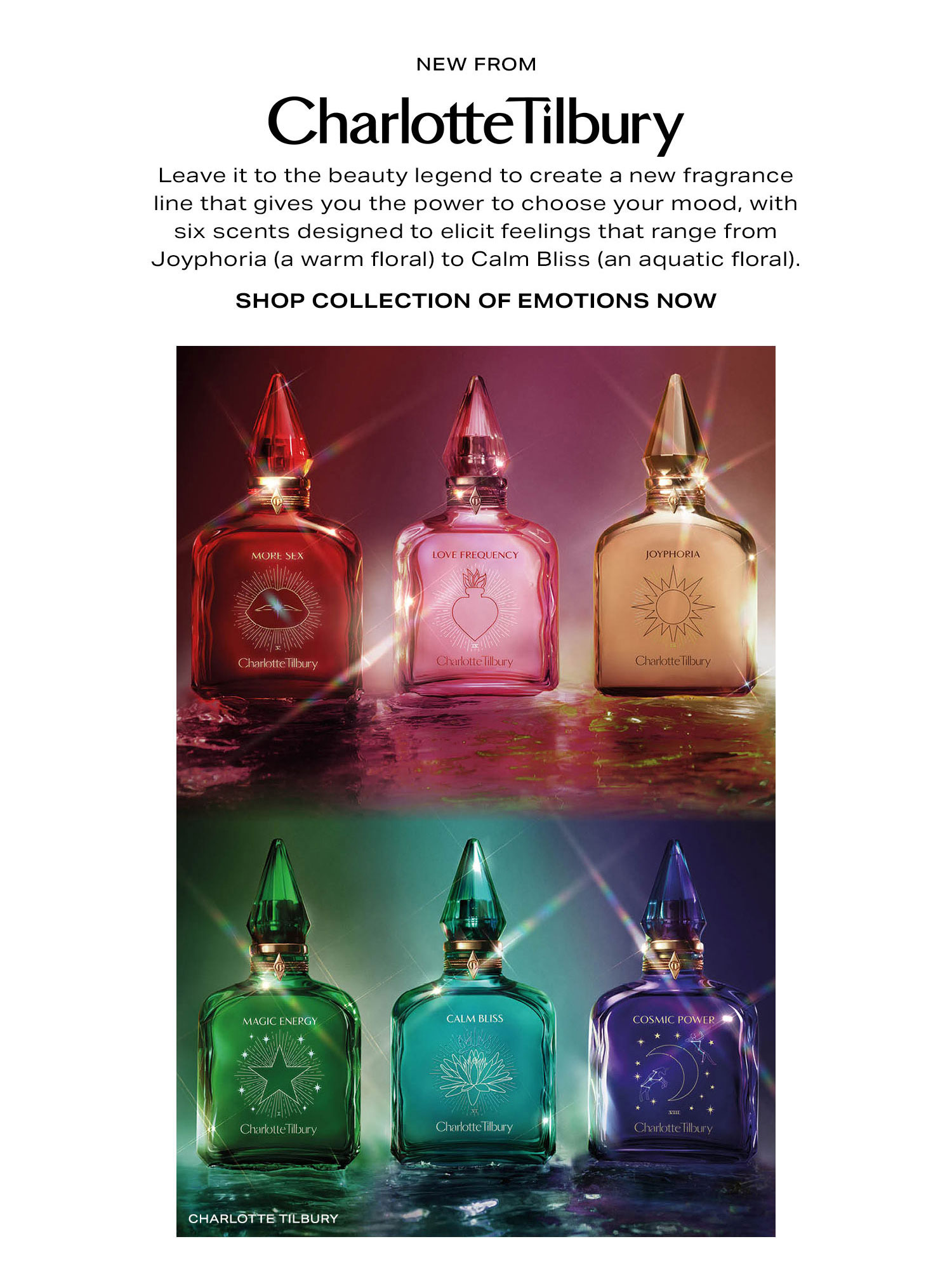 New From Charlotte Tilbury. Leave it to the beauty legend to create a new fragrance line that gives you the power to choose your mood, with six scents designed to elicit feeling that range from Joyphoria (a warm floral) to Calm Bliss (an aquatic floral). Shop Collection of Emotions Now.