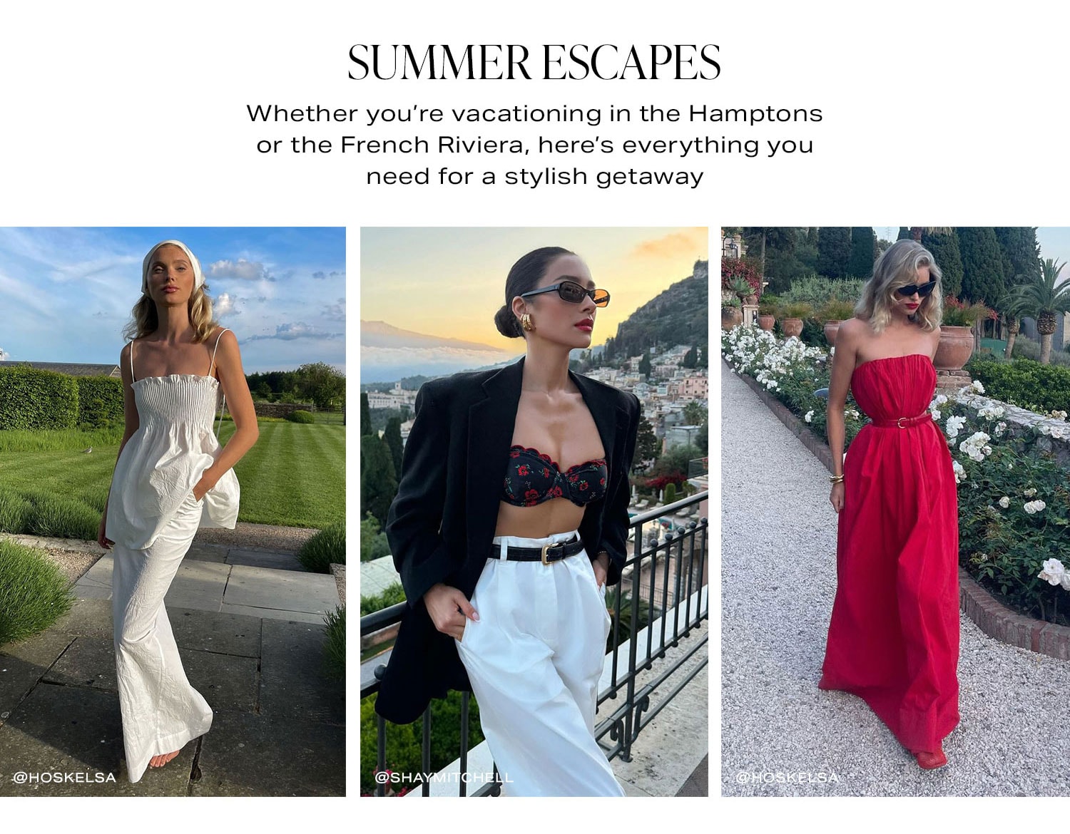 Summer Escapes.  Whether you’re vacationing in the Hamptons or the French Riviera, here’s everything you need for a stylish getaway. Shop Now.