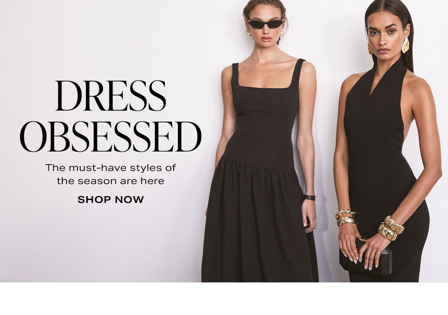 Dress Obsessed. The must-have styles of the season are here. Shop Now.