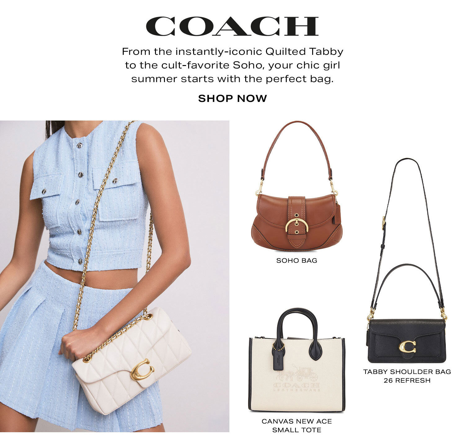 Coach. From the instantly-iconic Quilted Tabby to the cult-favorite Soho, your chic girl summer starts with the perfect bag. Shop Now.