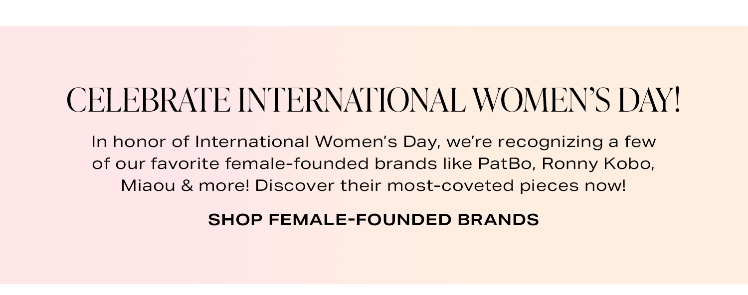 Celebrate International Women’s Day! In honor of International Women’s Day, we’re recognizing a few of our favorite female-founded brands like XXX, XXX, XXX & more! Discover their most-coveted pieces now! Shop Female-Founded Brands