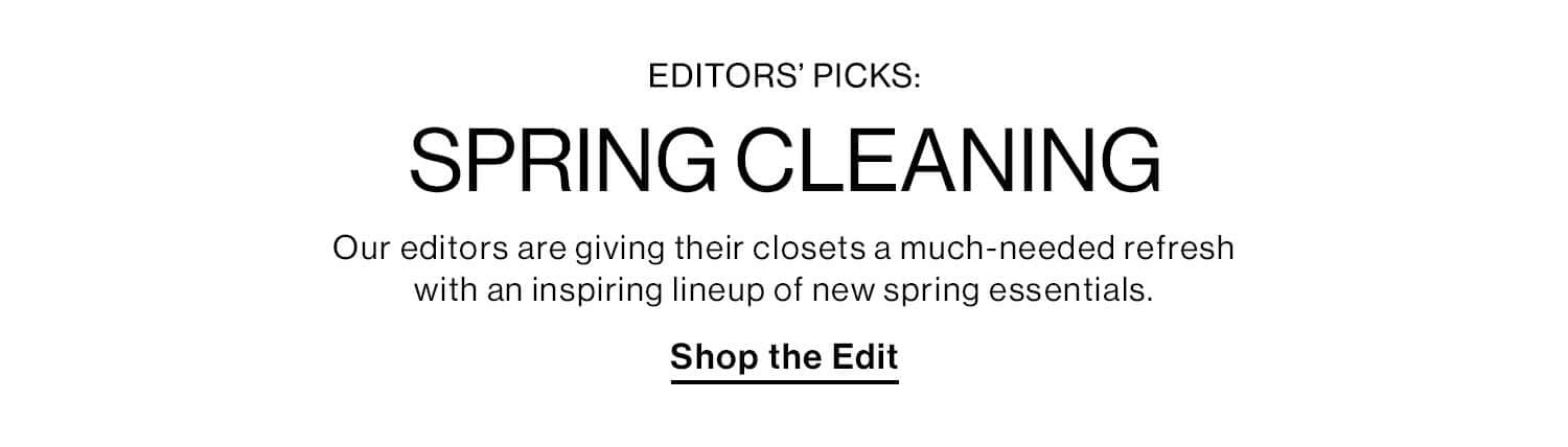 EDITORS’ PICKS: SPRING CLEANING DEK: Our editors are giving their closets a much-needed refresh with an inspiring lineup of new spring essentials. CTA: Shop the Edit