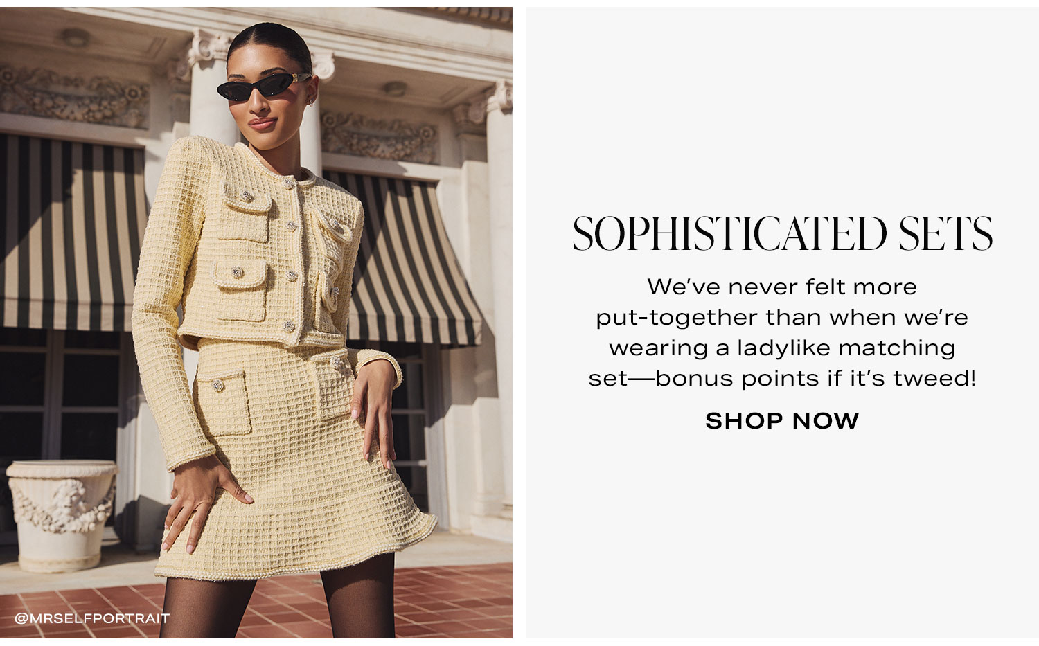 Sophisticated Sets. We’ve never felt more put-together than when we’re wearing a ladylike matching set—bonus points if it’s tweed! Shop Now