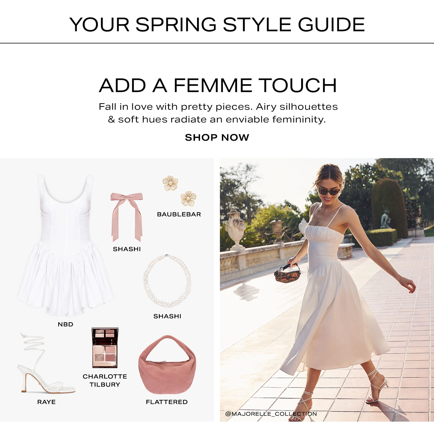 Your Spring Style Guide. Add a Femme Touch. Fall in love with pretty pieces. Airy silhouettes & soft hues radiate an enviable femininity. Shop Now