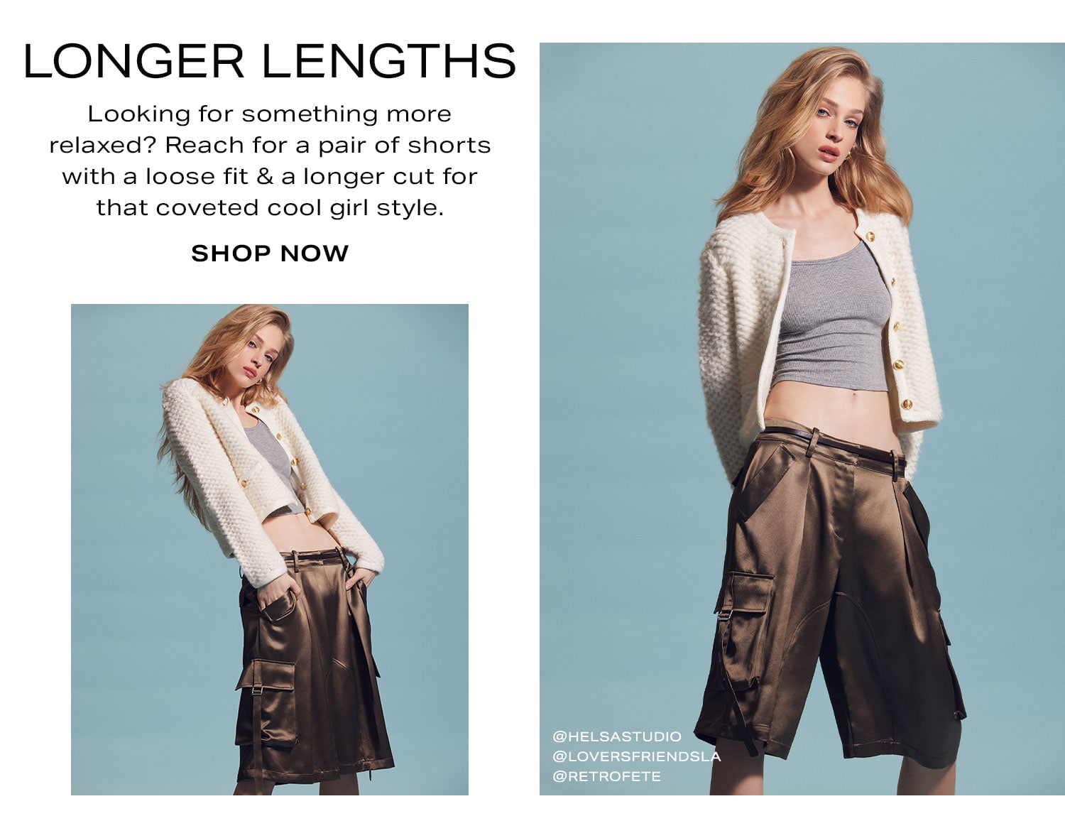 Longer Lengths. Looking for something more relaxed? Reach for a pair of shorts with a loose fit & a longer cut for that coveted cool girl style. Shop Now