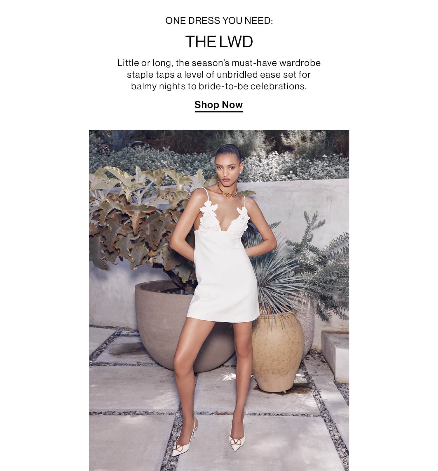 ONE DRESS YOU NEED: THE LWD DEK: Little or long, the season’s must-have wardrobe staple taps a level of unbridled ease set for balmy nights to bride-to-be celebrations. CTA: Shop Now