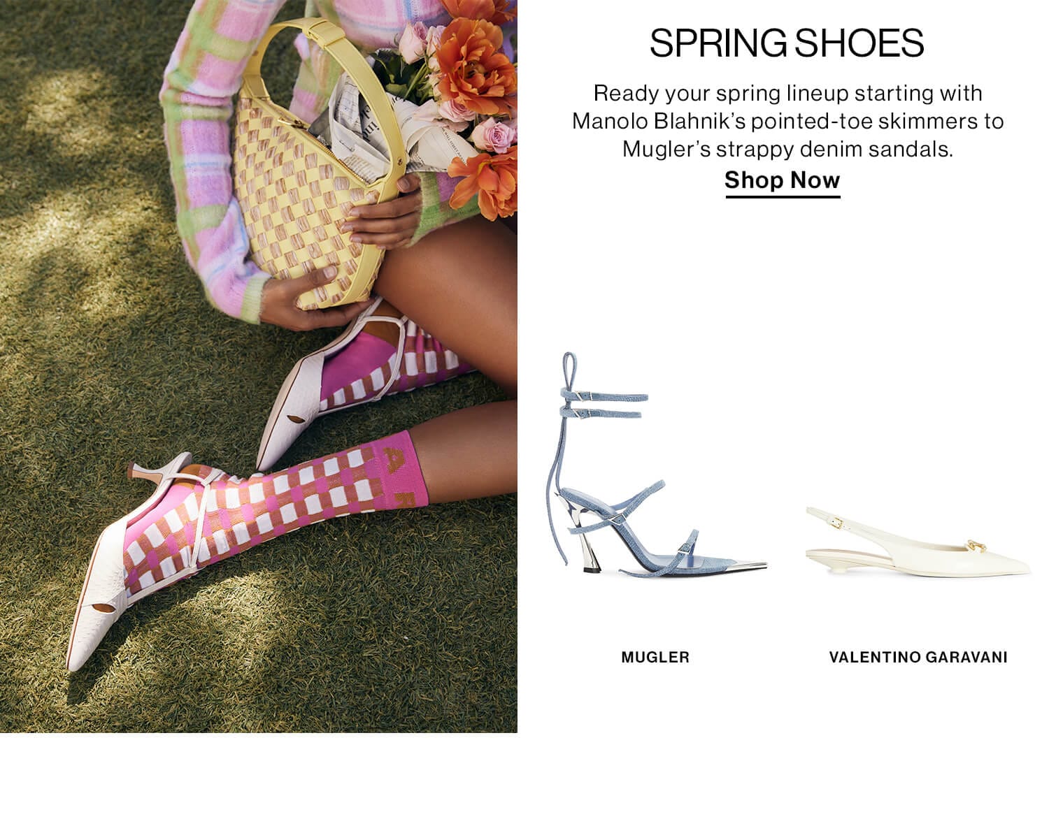 SPRING SHOES DEK: Ready your spring lineup starting with Manolo Blahnik’s pointed-toe skimmers to Mugler’s strappy denim sandals. CTA: Shop Shoes