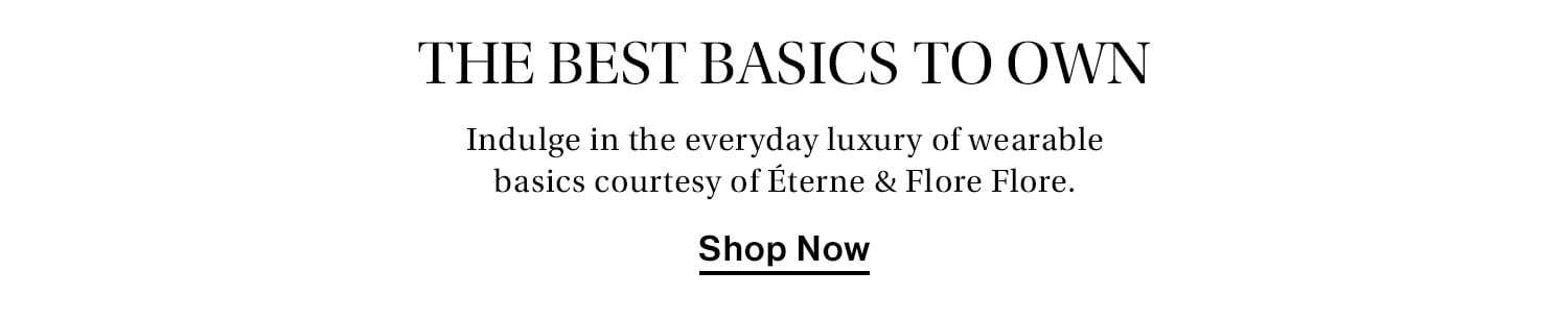 The Best Basics to Own. Indulge in the everyday luxury of wearable basics courtesy of Éterne & Flore Flore. Shop now.