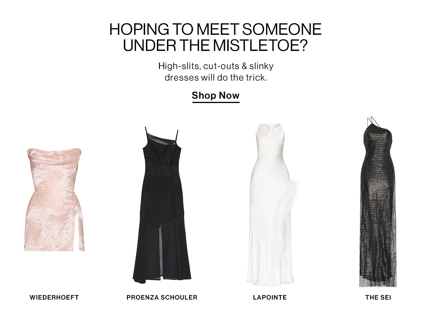 HOPING TO MEET SOMEONE UNDER THE MISTLETOE? DEK: High-slits, cut-outs & slinky dresses will do the trick. CTA: Shop Now