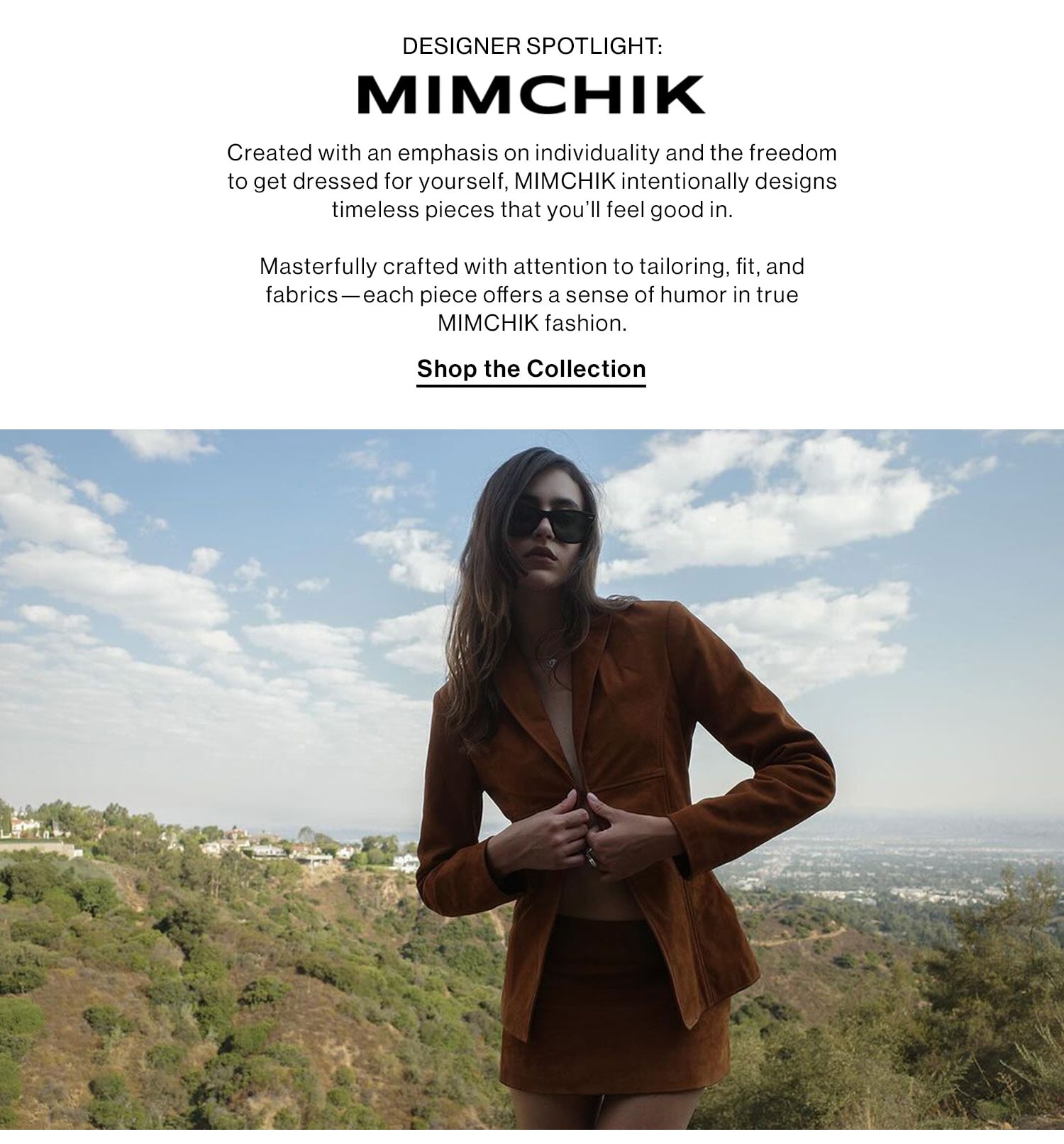 DESIGNER SPOTLIGHT: MIMCHIK. Created with an emphasis on individuality and the freedom to get dressed for yourself, MIMCHIK intentionally designs timeless pieces that you’ll feel good in.   Masterfully crafted with attention to tailoring, fit, and fabrics—each piece offers a sense of humor in true MIMCHIK fashion.