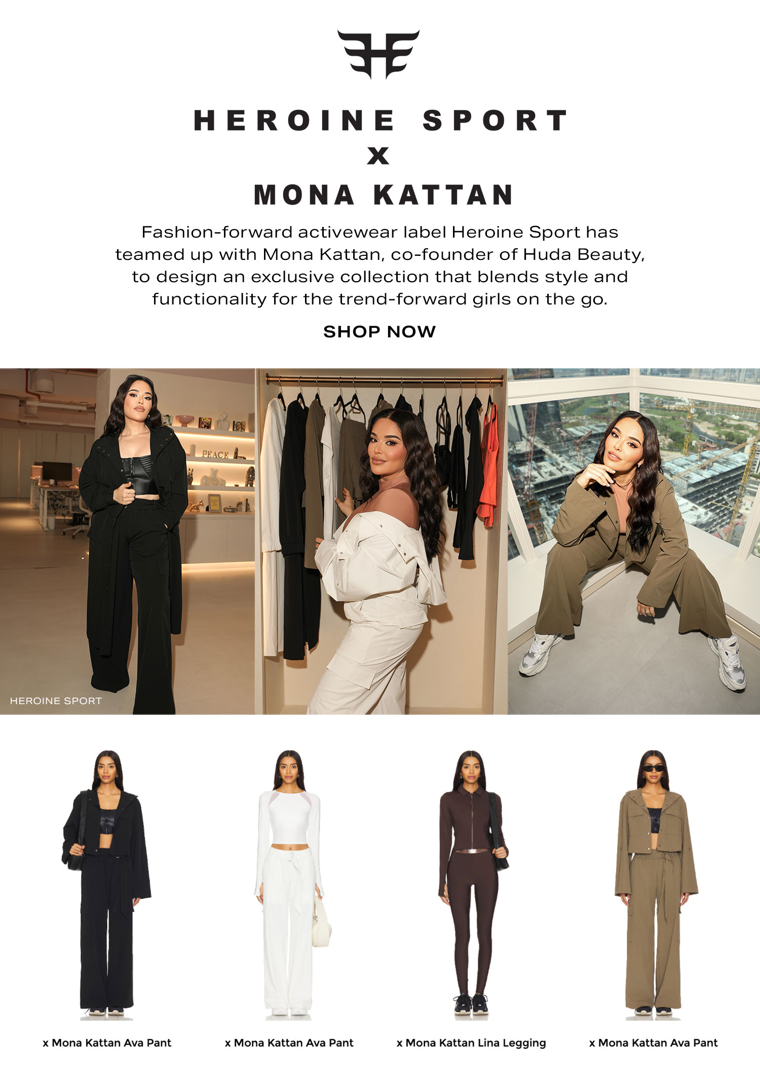 Heroine Sport x Mona Kattan. Fashion-forward activewear label Heroine Sport has teamed up with Mona Kattan, co-founder of Huda Beauty, to design an exclusive collection that blends style and functionality for the trend-forward girls on the go. Shop Now.