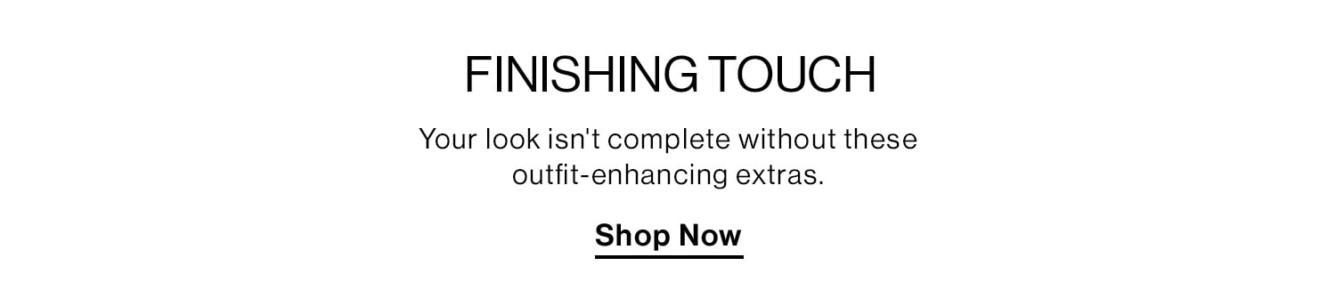 FINISHING TOUCH. Your look isn't complete without these outfit-enhancing extras. Shop Now