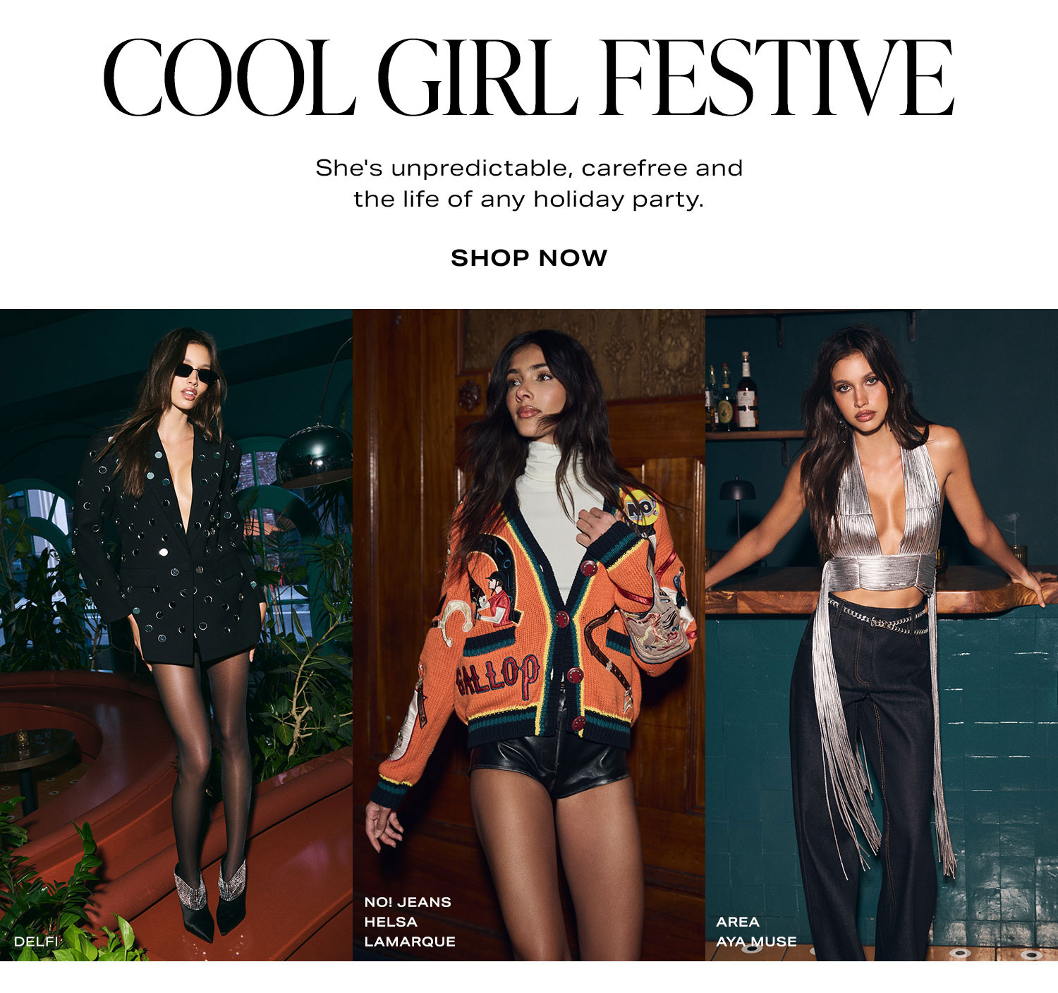 Cool Girl Festive. She's unpredictable, carefree and the life of any holiday party. Shop Now.