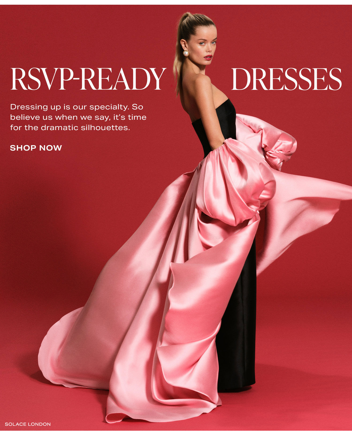 RSVP-Ready Dresses. Dressing up is our specialty. So believe us when we say, it's time for the dramatic silhouettes. Shop Now.