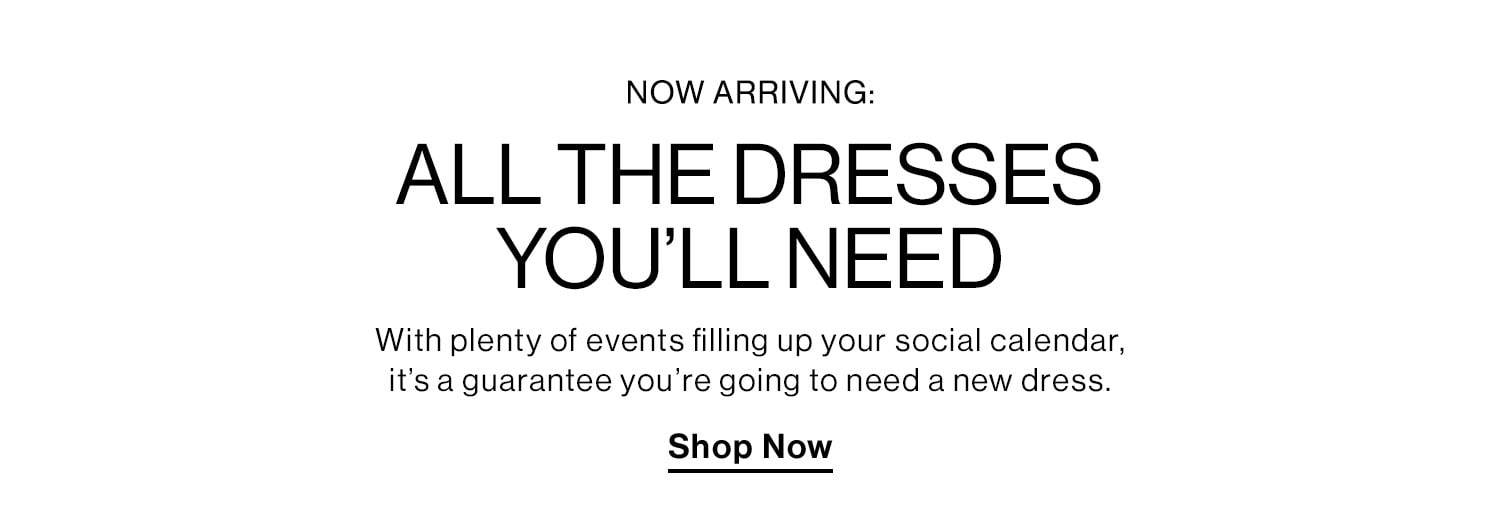 NOW ARRIVING: ALL THE DRESSES YOU’LL NEED. With plenty of events filling up your social calendar, it’s a guarantee you’re going to need a new dress. Shop Now