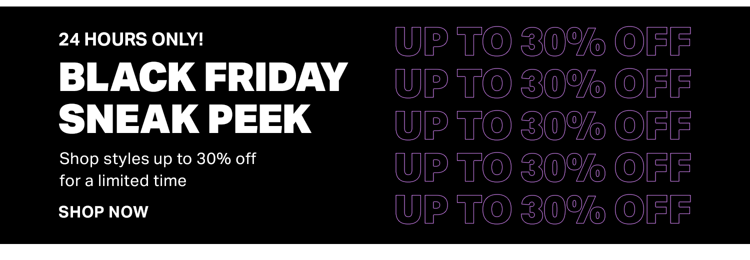 24 HOURS ONLY! BLACK FRIDAY SNEAK PEEK SHOP STYLES UP TO 30% OFF FOR A LIMITED TIME. SHOP THE SALE.