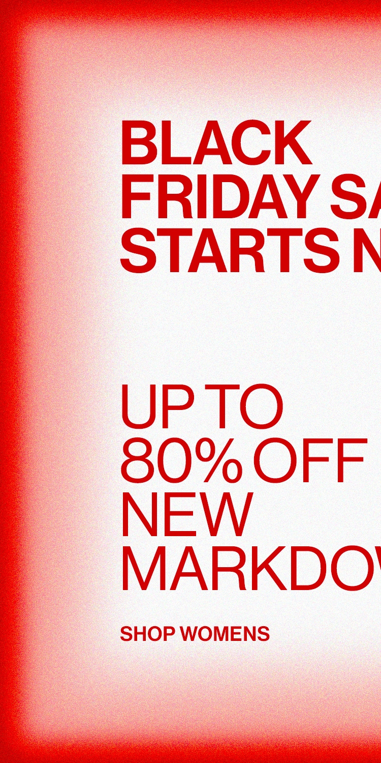 BLACK FRIDAY SALE STARTS NOW! DEK: UP TO 80% OFF NEW MARKDOWNS CTA: SHOP WOMENS