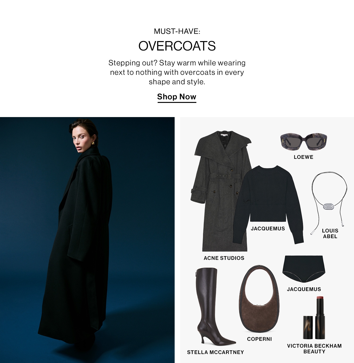 MUST-HAVE: OVERCOATS DEK: Stepping out? Stay warm while wearing next to nothing with overcoats in every shape and style. CTA: Shop Now