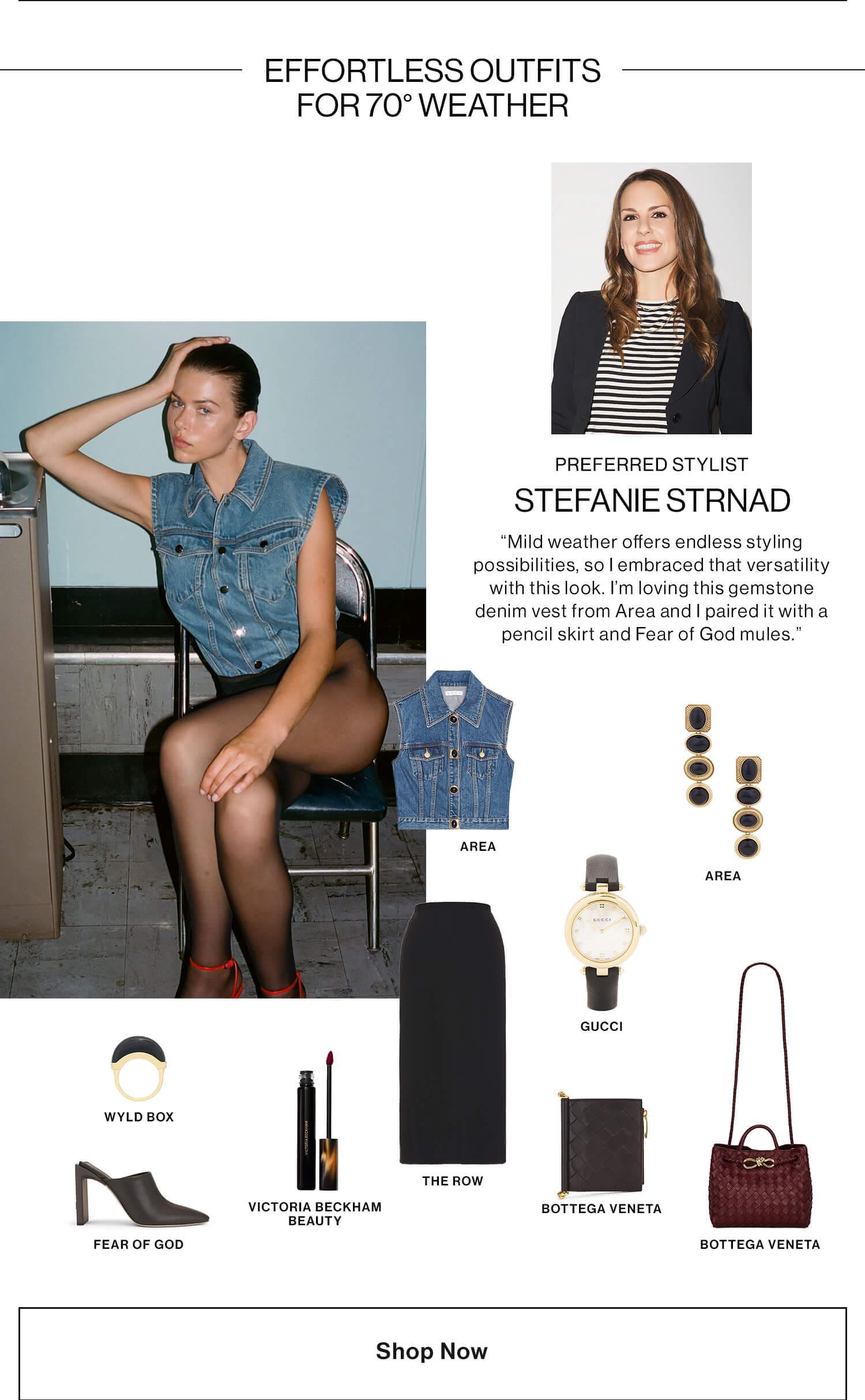 Stefanie, Preferred Stylist   HED: Effortless Outfits for 70° Weather DEK: “Mild weather offers endless styling possibilities, so I embraced that versatility with this look. I’m loving this gemstone denim vest from Area and I paired it with a pencil skirt and Fear of God mules.” CTA: Shop Now