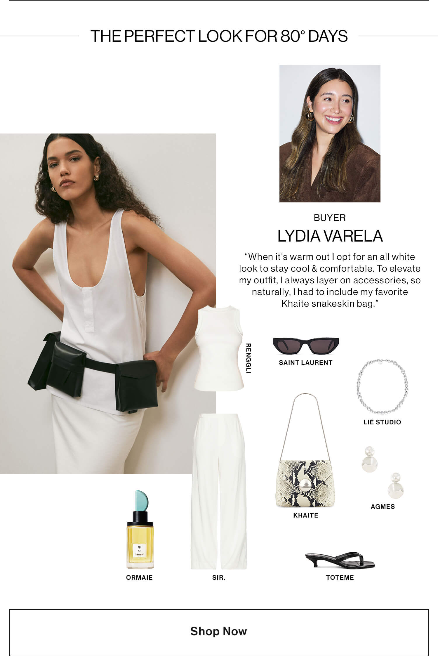 Lydia, Buyer   HED: The Perfect Look for 80° Days DEK: “When it's warm out I opt for an all white look to stay cool & comfortable. To elevate my outfit, I always layer on accessories, so naturally, I had to include my favorite Khaite snakeskin bag.” 