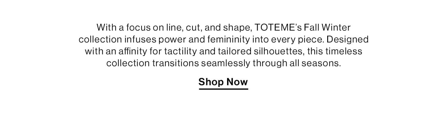 TOTEME FW24  DEK: With a focus on line, cut, and shape, TOTEME’s Fall Winter collection infuses power and femininity into every piece. Designed with an affinity for tactility and tailored silhouettes, this timeless collection transitions seamlessly through all seasons.