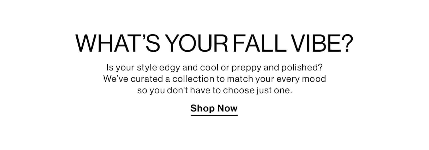 New Arrivals - Shop aWhat’s Your Fall Vibe? DEK: Is your style edgy and cool or preppy and polished?  We’ve curated a collection to match your every mood so you don't have to be just one. CTA: Shop Now