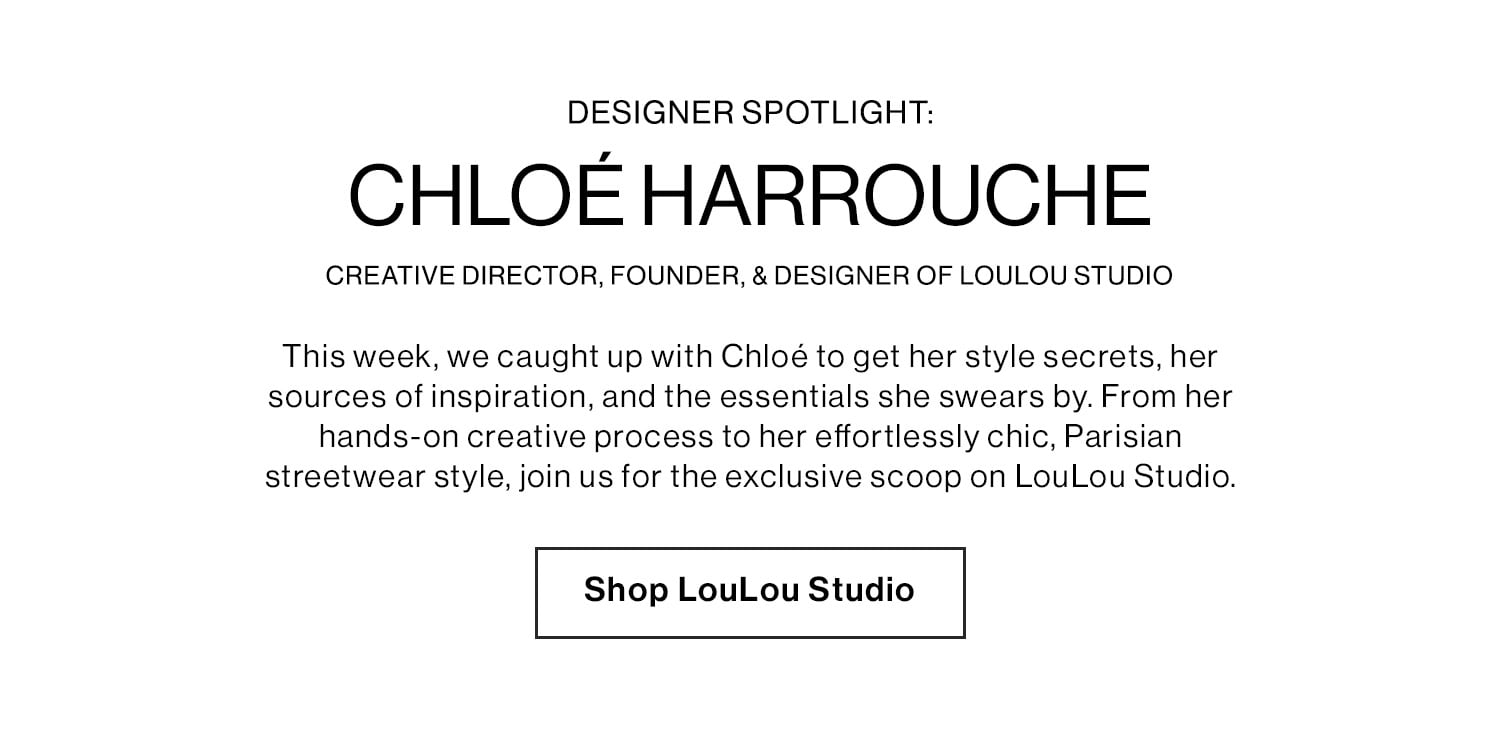 Designer Spotlight: Chloé Harrouche – Creative Director, Founder, & Designer of LouLou Studio DEK: This week, we caught up with Chloé to get her style secrets, her sources of inspiration, and the essentials she swears by. From her hands-on creative process to her effortlessly chic, Parisian streetwear style, join us for the exclusive scoop on LouLou Studio. CTA: Shop LouLou Studio