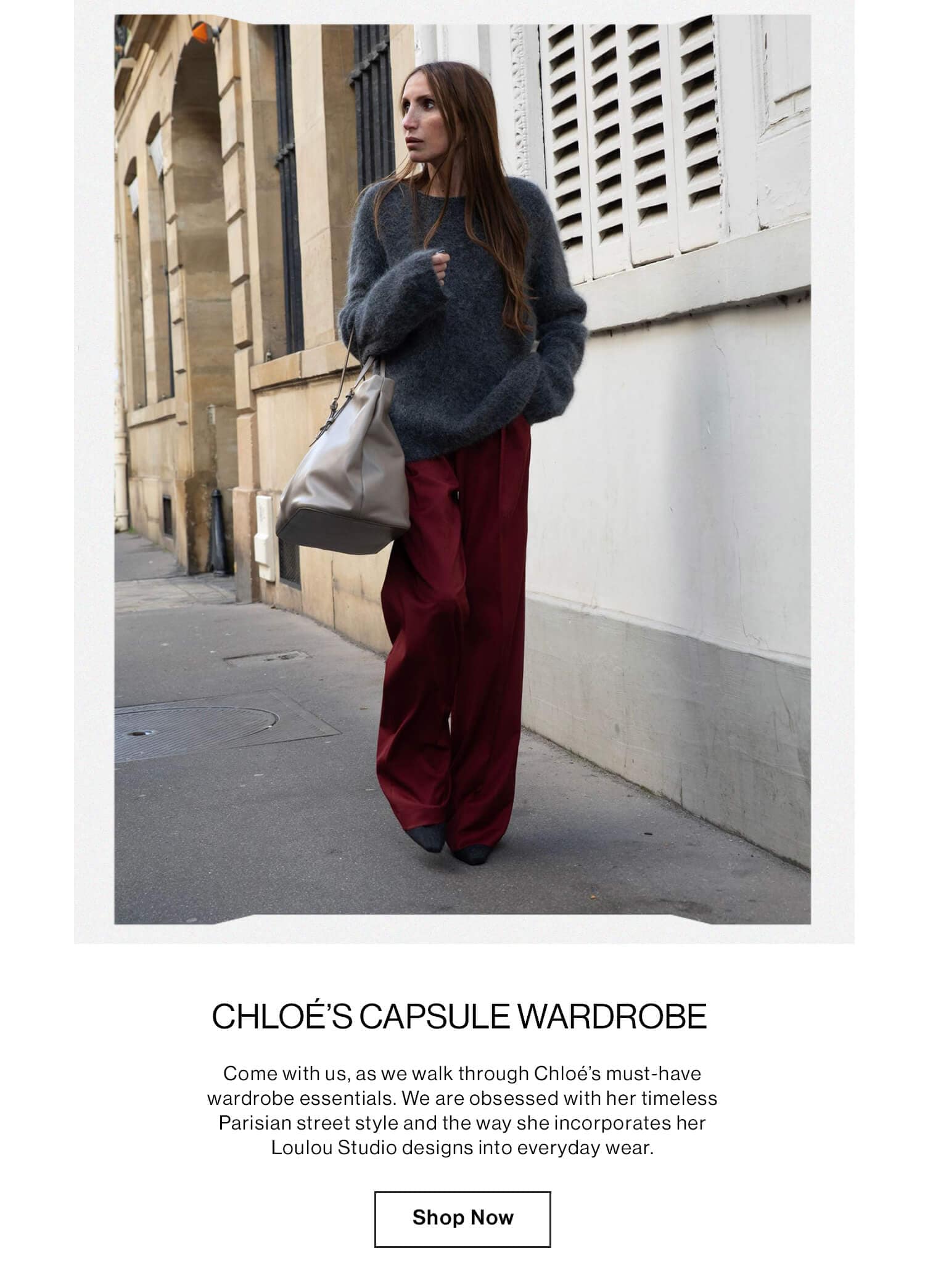 Chloé’s Capsule Wardrobe  DEK: Come with us, as we walk through Chloé’s must-have wardrobe essentials. We are obsessed with her timeless Parisian street style and the way she incorporates her LouLou Studio designs into everyday wear.  CTA: Shop Now