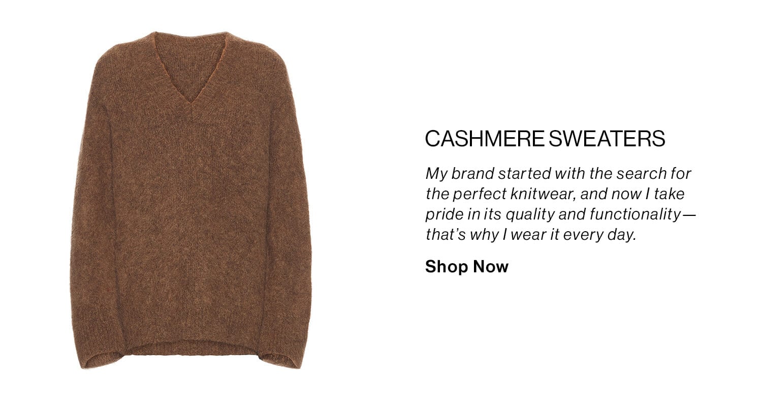 Cashmere Sweaters DEK: My brand started with the search for the perfect knitwear, and now I take pride in its quality and functionality—that’s why I wear it every day. CTA: Shop Now 