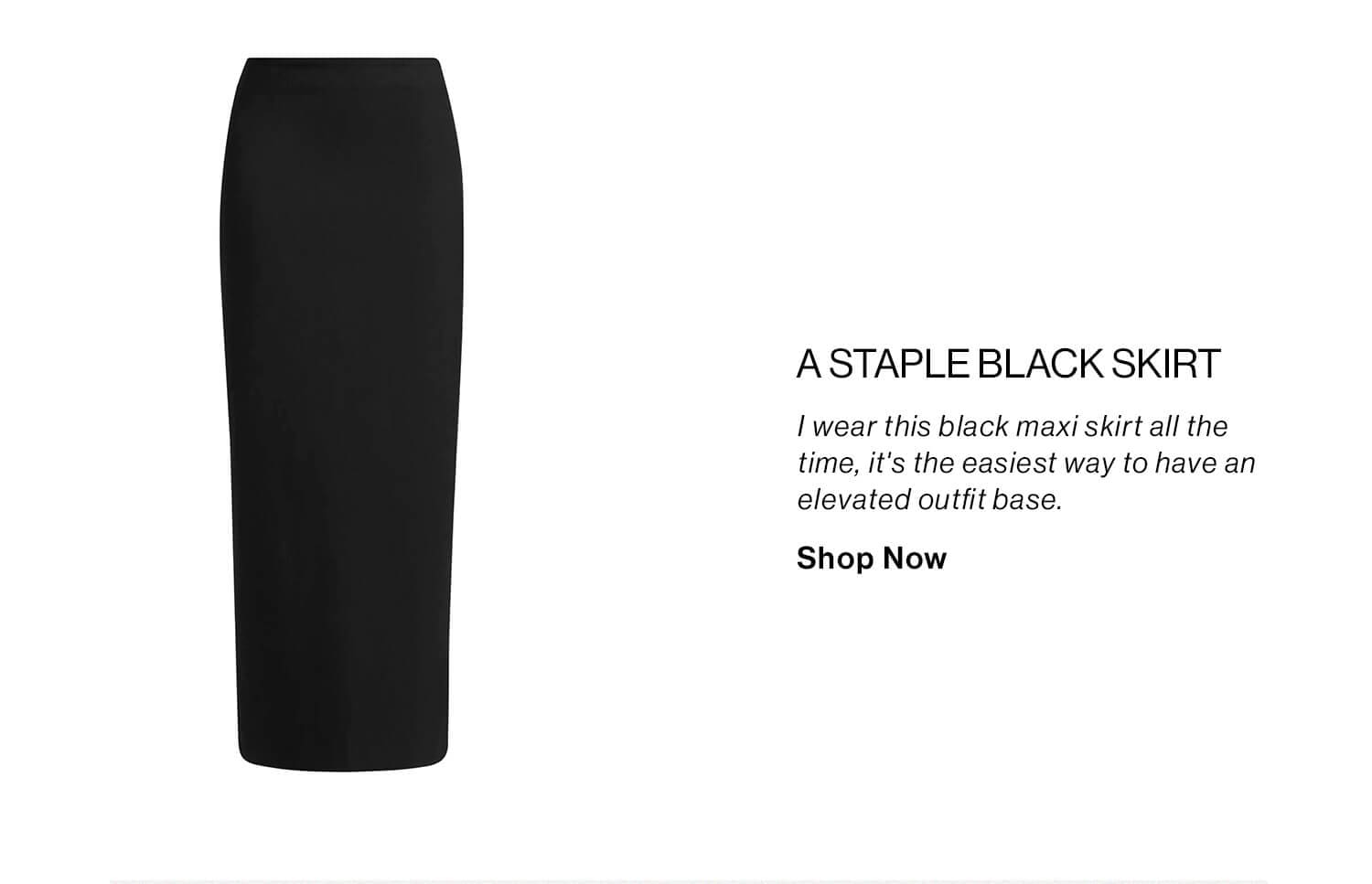 A Staple Black Skirt DEK: I wear this black maxi skirt all the time, it's the easiest way to have an elevated outfit base. CTA: Shop Now