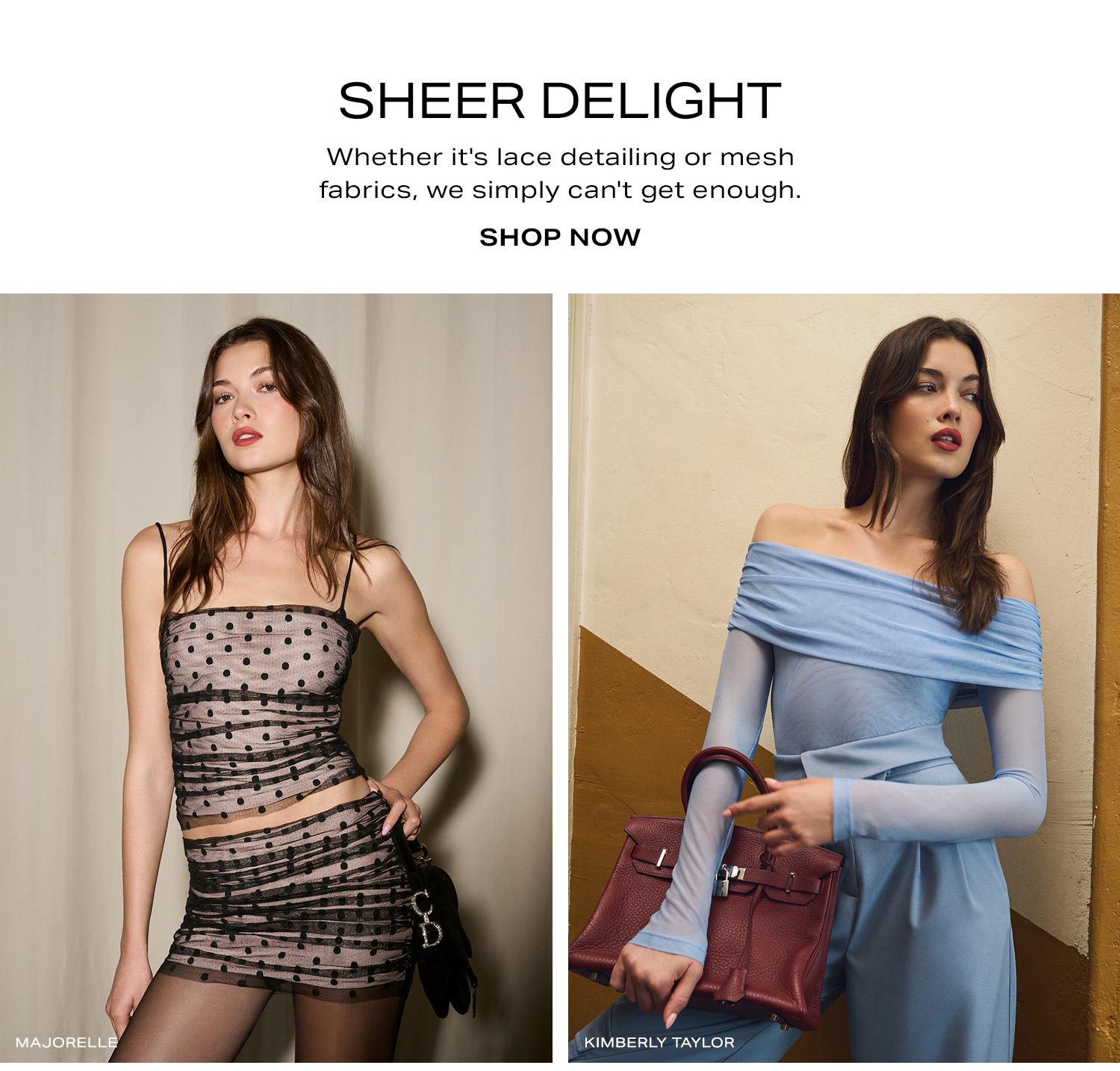 Sheer Delight. Whether it's lace detailing or mesh fabrics, we simply can't get enough. Shop Now.
