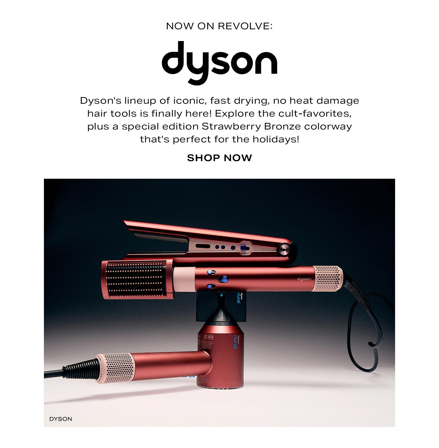 Now on REVOLVE: Dyson. Dyson's lineup of iconic, fast drying, no heat damage hair tools is finally here! Explore the cult-favorites, plus a special edition Strawberry Bronze colorway that's perfect for the holidays! Shop Now.