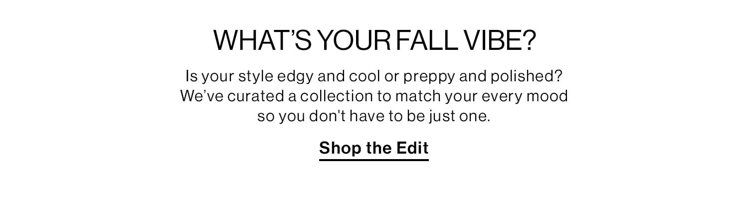 What's Your Fall Vibe? Is your style edgy and cool or preppy and polished?  We’ve curated a collection to match your every mood so you don't have to be just one. Shop Now