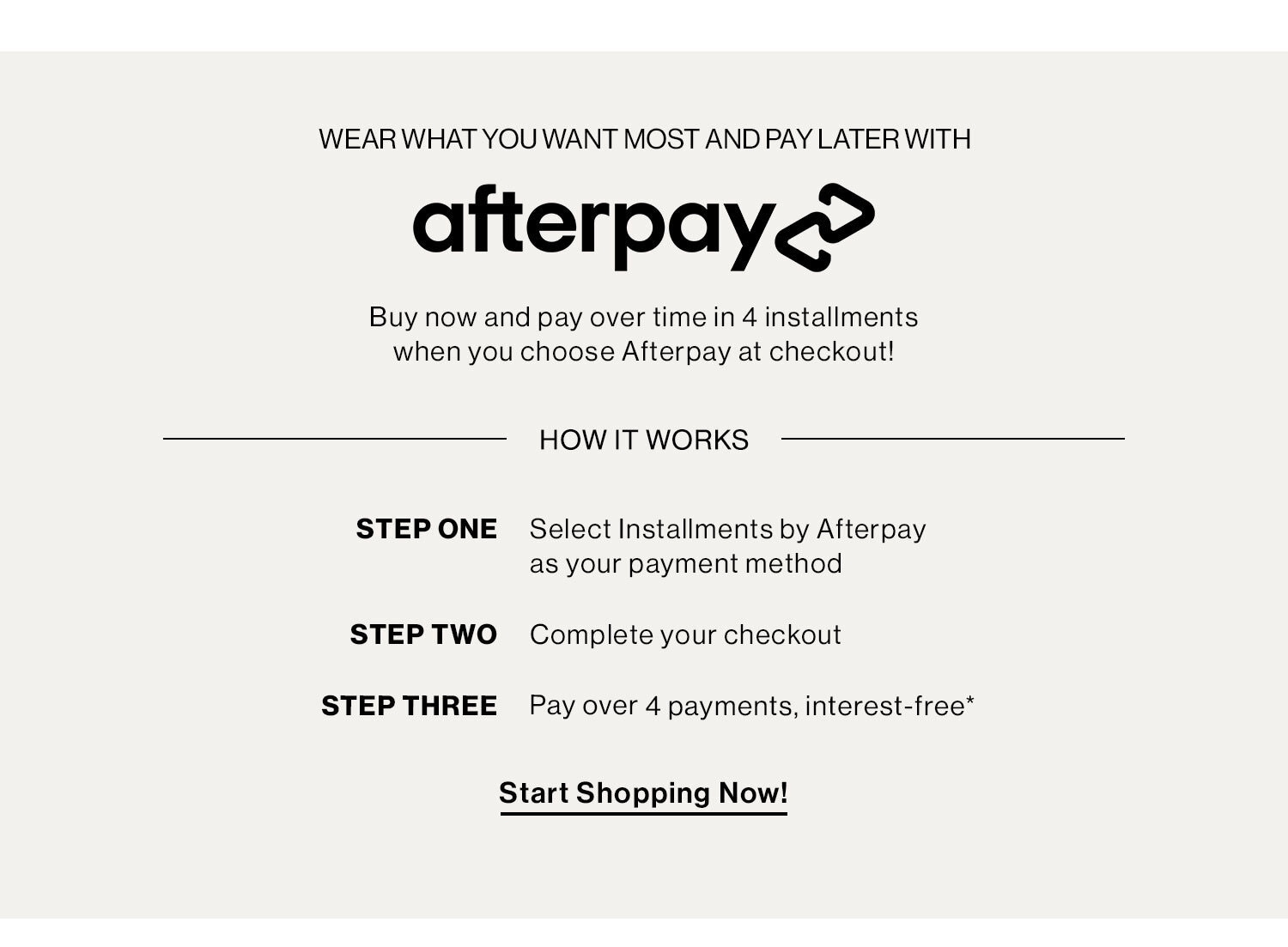 WEAR WHAT YOU WANT MOST AND PAY LATER WITH AFTERPAY: Buy now and pay over time in 4 installments when you choose Afterpay at checkout! HOW IT WORKS, STEP ONE: Select Installments by Afterpay as your payment method,  STEP TWO: Complete your checkout,  STEP THREE: Pay over 4 payments, interest-free. START SHOPPING NOW!