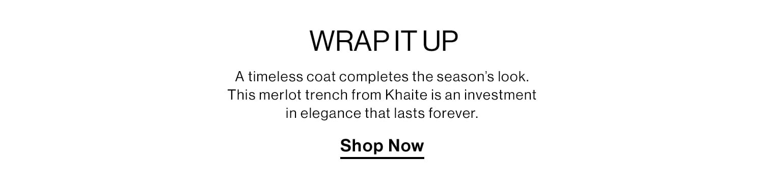 Wrap it Up. A timeless coat completes the season’s look. This merlot trench from Khaite is an investment in elegance that lasts forever. Shop Now 