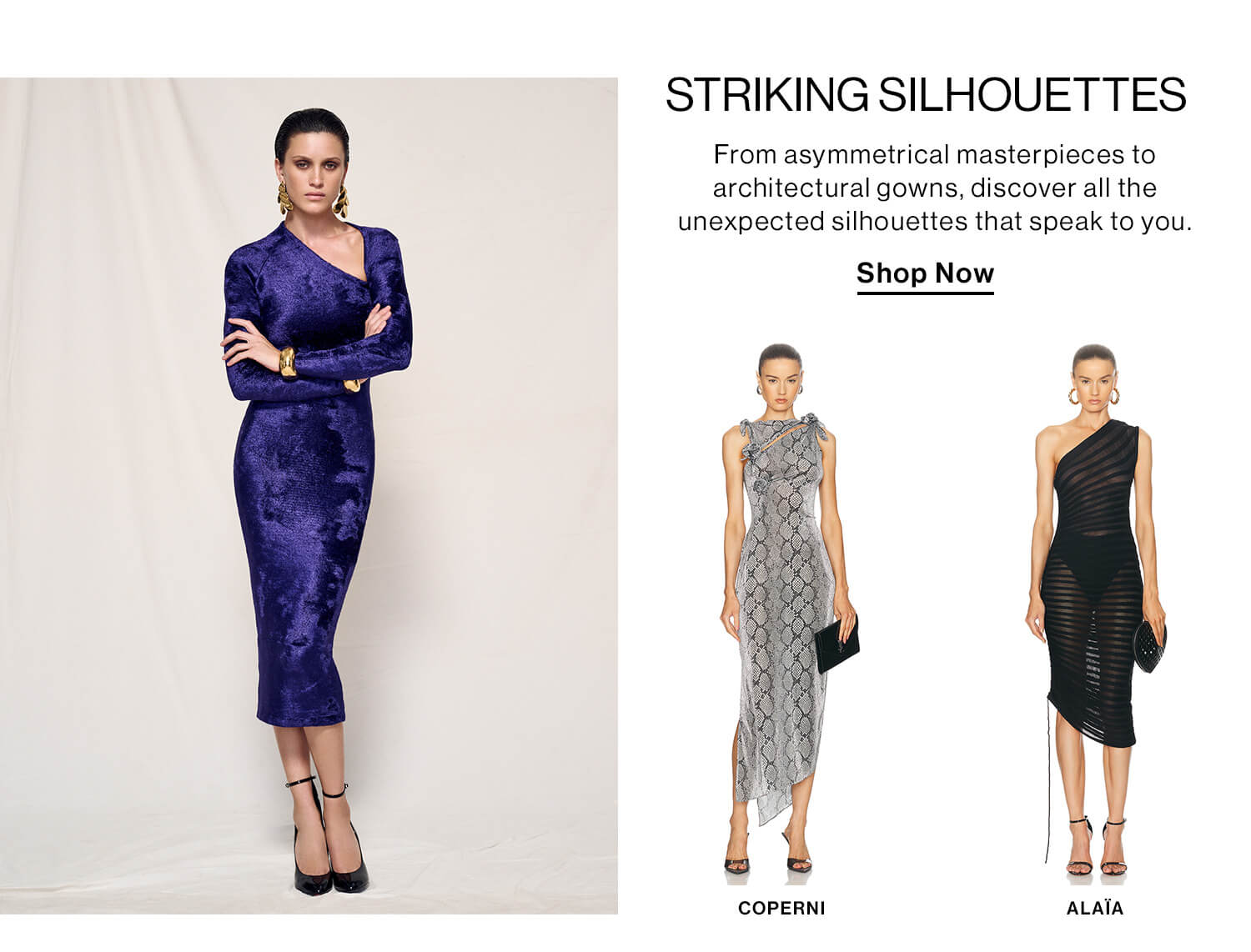 Striking Silhouettes DEK: From asymmetrical masterpieces to architectural gowns, discover all the unexpected silhouettes that speak to you.   CTA: Shop Now