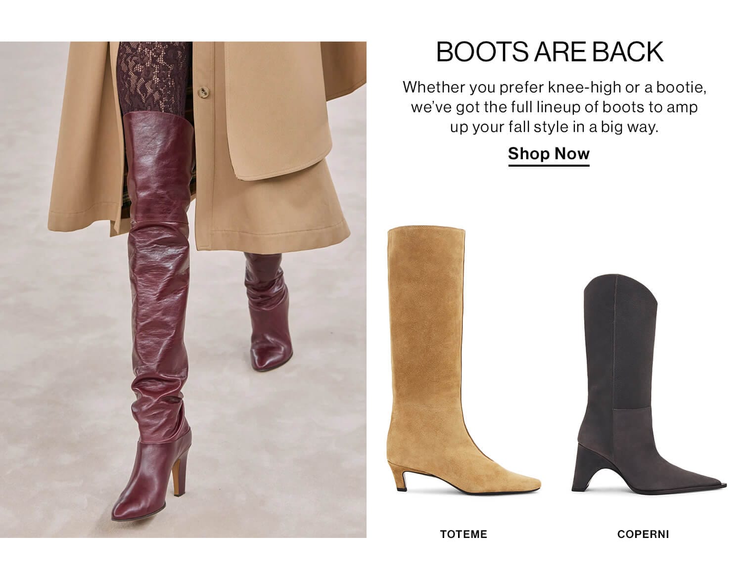 Boots are Back  DEK: Whether you prefer knee-high or a bootie, we’ve got the full lineup of boots to amp up your fall style in a big way.  CTA: Shop Now