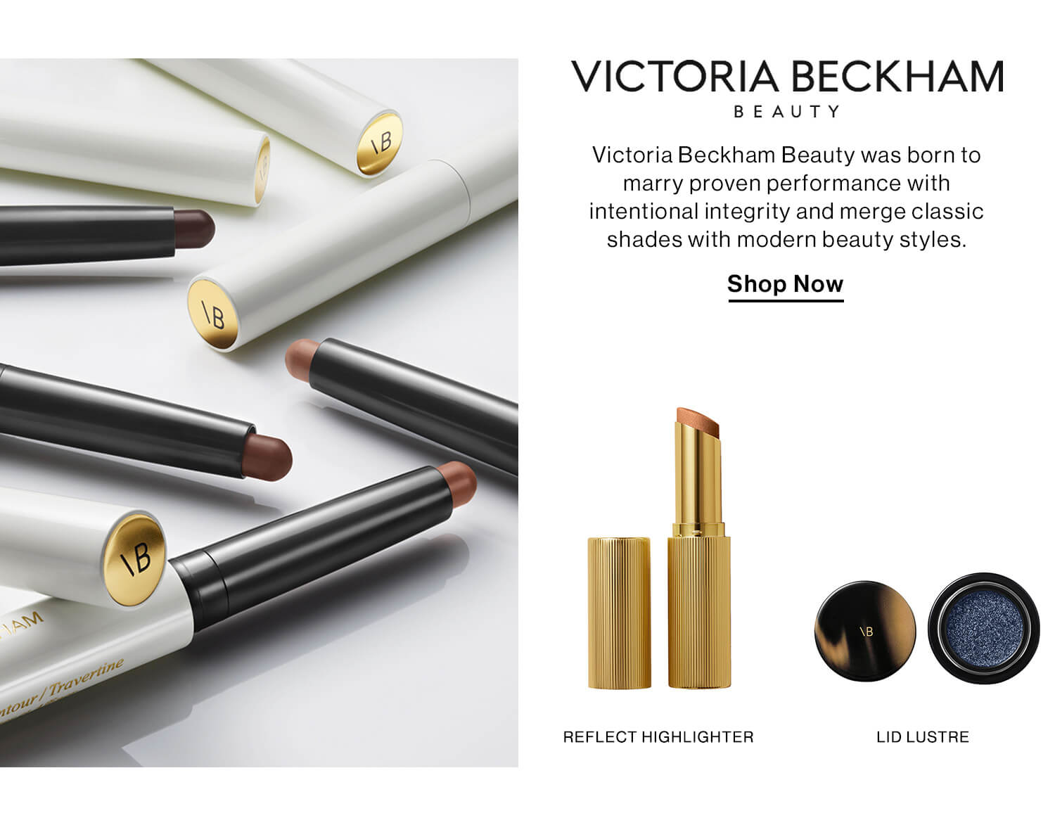 Victoria Beckham Beauty  DEK: From experiencing the world's finest beauty to scrutinizing her own makeup bag, Victoria Beckham recognized a gap—quality without compromise. Victoria Beckham Beauty was born to marry proven performance with intentional integrity and merge classic shades with modern beauty styles. Experience luxury at every touchpoint, enduring quality for demanding lifestyles, and a commitment to being fashion-led, female-founded, cruelty-free, conscious, and clean. CTA: Shop Now 