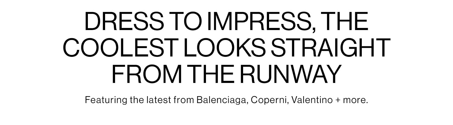 DRESS TO IMPRESS, THE COOLEST LOOKS STRAIGHT FROM THE RUNWAY: Featuring the latest from Balenciaga, Coperni, Valentino + more. Shop New Arrivals