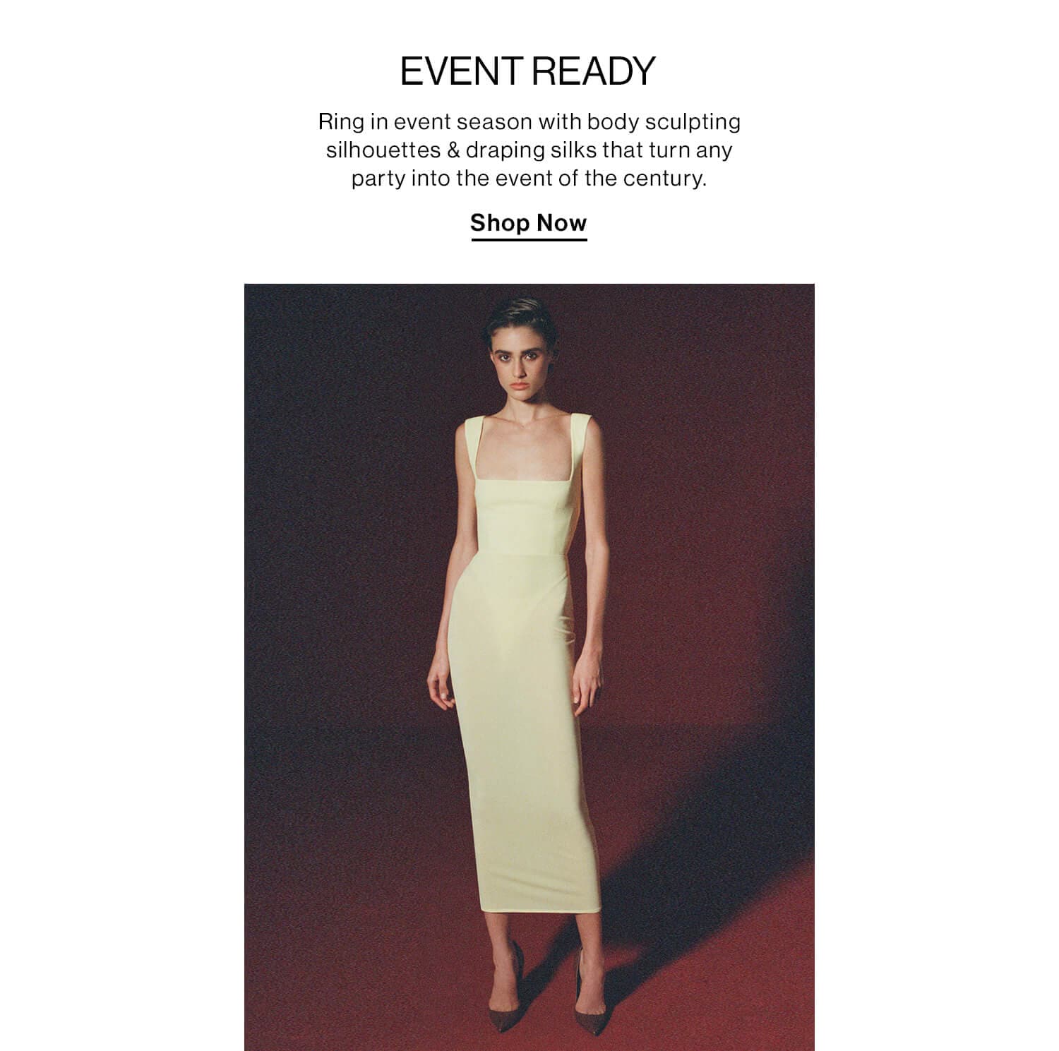 Event Ready DEK: Ring in event season with body sculpting silhouettes & draping silks that turn any party into the event of the century. CTA: Shop Nowlhouettes this season in the hottest dresses & gowns from Jean Paul Gaultier, Mugler, Alexander McQueen, + more. CTA: Shop Now