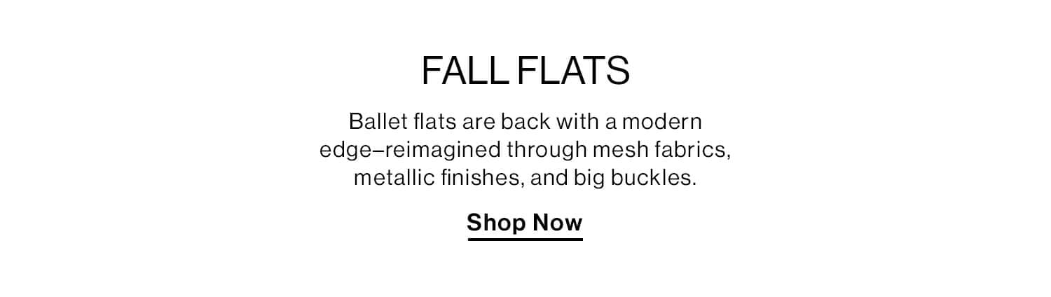 Fall Flats  DEK: Ballet flats are back with a modern edge–reimagined through mesh fabrics, metallic finishes, and big buckles. CTA: Shop Now