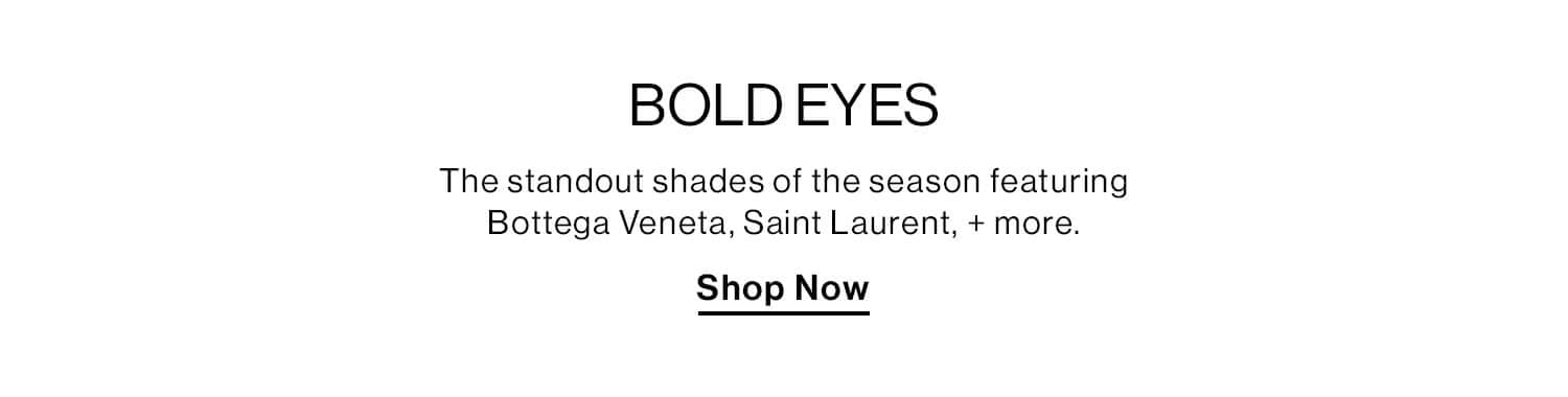 Bold Eyes  DEK: The standout shades of the season featuring Bottega Veneta, Saint Laurent + more.   CTA: Shop Now