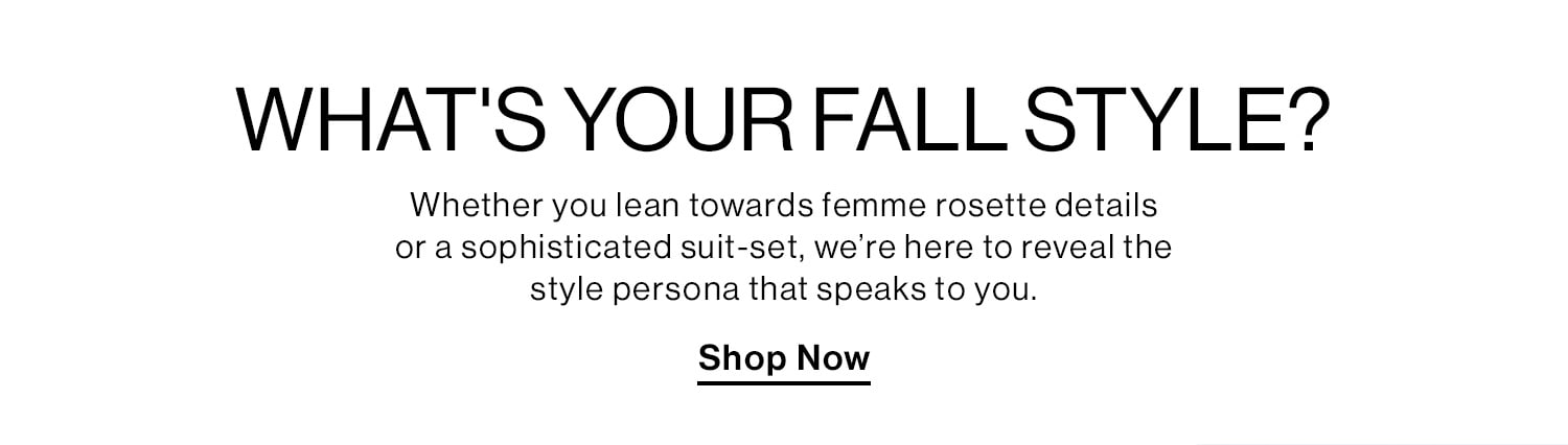 What's Your Fall Style? Whether you lean towards femme rosette details or a sophisticated suit-set, we’re here to reveal the style persona that speaks to you. Shop Now