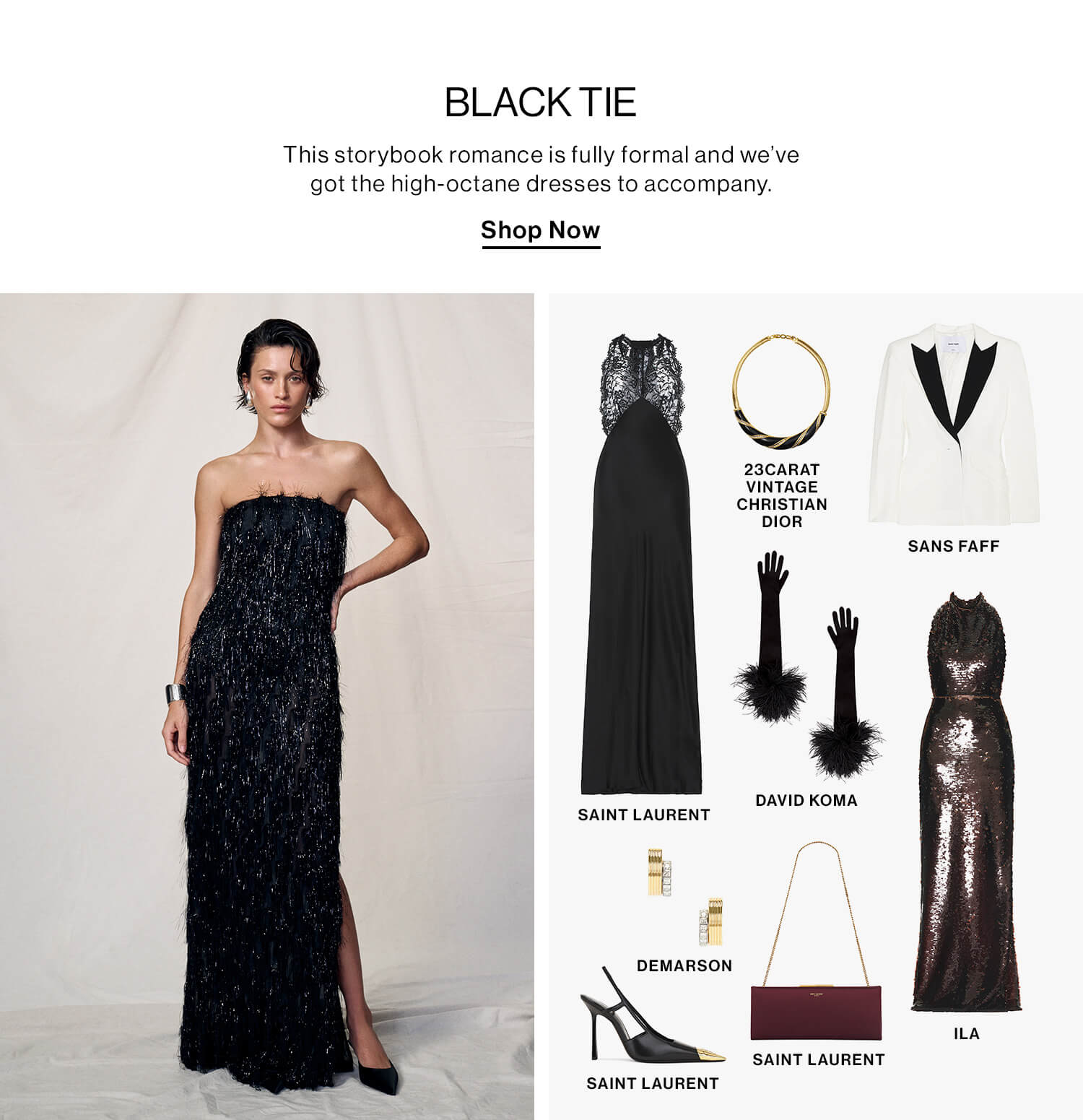 Black Tie  DEK: This storybook romance is fully formal and we’ve got the high-octane dresses to accompany.  CTA: Shop Now