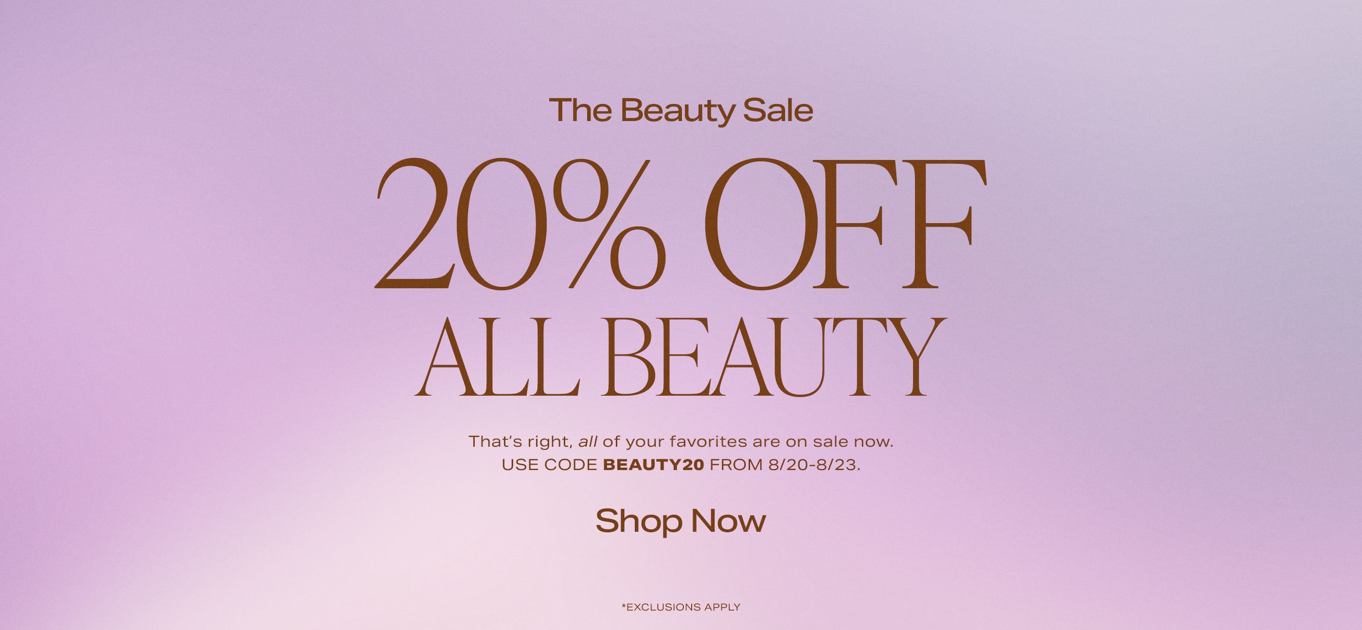 That's right, all of your favorites are on sale now. Use code BEAUTY20 through 8/23. *Exclusions Apply. Shop Now.